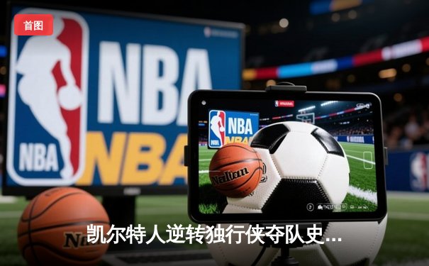 凯尔特人逆转独行侠夺队史第18冠 塔图姆31+11东契奇空砍三双