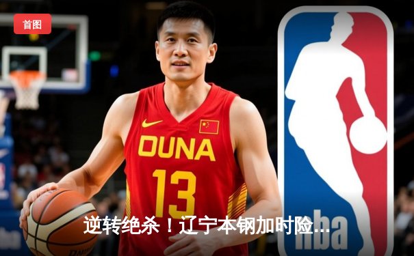 逆转绝杀！辽宁本钢加时险胜广东宏远，赵继伟砍下33+8+5