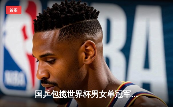 国乒包揽世界杯男女单冠军，樊振东、孙颖莎巴黎奥运前展统治力